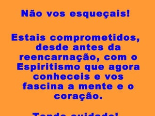 Não vos esqueçais! Estais comprometidos, desde antes da reencarnação, com o Espiritismo que agora conheceis e vos fascina a mente e o coração. Tende cuidado! 