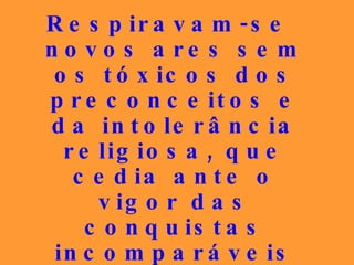 Respiravam-se novos ares sem os tóxicos dos preconceitos e da intolerância religiosa, que cedia ante o vigor das conquistas incomparáveis da evolução que diariamente chegavam às massas sofridas... 