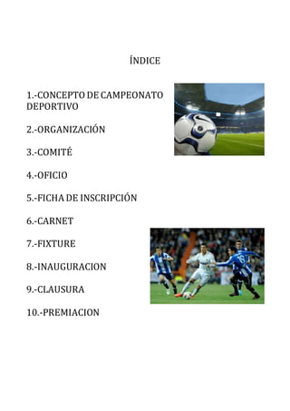 ÍNDICE 
1.-CONCEPTO DE CAMPEONATO 
DEPORTIVO 
2.-ORGANIZACIÓN 
3.-COMITÉ 
4.-OFICIO 
5.-FICHA DE INSCRIPCIÓN 
6.-CARNET 
7.-FIXTURE 
8.-INAUGURACION 
9.-CLAUSURA 
10.-PREMIACION 
 
