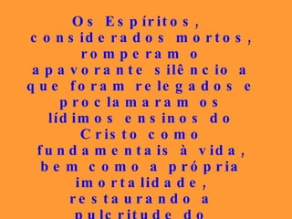 Os Espíritos, considerados mortos, romperam o apavorante silêncio a que foram relegados e proclamaram os lídimos ensinos do Cristo como fundamentais à vida, bem como a própria imortalidade, restaurando a pulcritude do Evangelho que houvera sido gravemente adulterado, desse modo despertando as consciências para a vivência da concórdia, do bem e da caridade... 