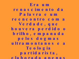 Era um renascimento da Palavra e um reencontro com a Verdade, que houvera perdido o brilho, empanada pelos dogmas ultramontanos e a Teologia partidarista, elaborada apenas para atender aos interesses mesquinhos e subservientes aos poderosos que, às vezes, eram também submetidos ao talante do seu atrevimento. 