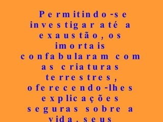 Permitindo-se investigar até a exaustão, os imortais confabularam com as criaturas terrestres, oferecendo-lhes explicações seguras sobre a vida, seus objetivos, os problemas do sofrimento, do destino, do ser humano...   