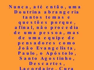 Nunca, até então, uma Doutrina abrangeria tantos temas e questões porque, afinal, não procedia de uma pessoa, mas de uma equipe de pensadores como João Evangelista, Paulo, o Apóstolo, Santo Agostinho, Descartes, Lacordaire, Cura d’Ars, São Luís de França, Joana d’Arc, Henri Heine, Fénelon, para citar apenas alguns poucos, todos sob a inspiração de Jesus Cristo... 