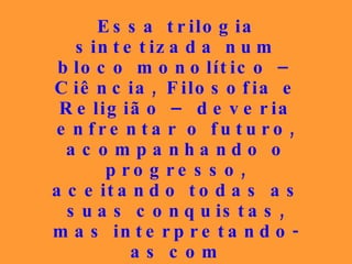 Essa trilogia sintetizada num bloco monolítico – Ciência, Filosofia e Religião – deveria enfrentar o futuro, acompanhando o progresso, aceitando todas as suas conquistas, mas interpretando-as com discernimento apurado, porque  estuda as causas, enquanto as ciências estudam os seus efeitos . 