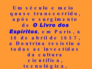 Um século e meio quase transcorrido, após o surgimento de  O Livro dos Espíritos , em Paris, a 18 de abril de 1857, a Doutrina resistiu a todas as investidas da cultura científica, tecnológica, filosófica, permanecendo vigorosa e insuperável como no instante da sua consolidação.   