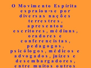 O Movimento Espírita espraiou-se por diversas nações terrestres, apresentou escritores, médiuns, oradores e conferencistas, pedagogos, psicólogos, médicos e advogados, juízes e desembargadores, entre muitos outros profissionais, todos incorruptíveis, que deixaram um legado honorável, mas que, infelizmente, em alguns dos seus bolsões, não está sendo dignamente preservado. 