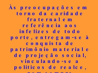 Às preocupações em torno da caridade fraternal em referência aos infelizes de todo porte, entregam-se à conquista de patrimônio material e de projeção social, vinculando-se a políticos de realce, nem sempre portadores de conduta louvável, para partilharem das migalhas do mundo em detrimento das alegrias do reino dos céus.   