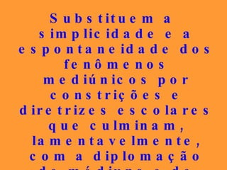 Substituem a simplicidade e a espontaneidade dos fenômenos mediúnicos por constrições e diretrizes escolares que culminam, lamentavelmente, com a diplomação de médiuns e de doutrinadores, que também alcançam os patamares teológicos da autofascinação. 