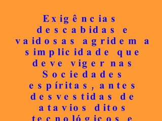 Exigências descabidas e vaidosas agridem a simplicidade que deve viger nas Sociedades espíritas, antes desvestidas de atavios ditos tecnológicos e atuais, que eram vivenciados pela tolerância e bondade entre os seus membros. 