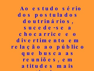 Ao estudo sério dos postulados doutrinários, sucede-se a chocarrice e o divertimento em relação ao público que busca as reuniões, em atitudes mais compatíveis com os espetáculos burlescos do que com a gravidade de que o Espiritismo se reveste. 