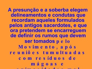 A presunção e a soberba elegem delineamentos e condutas que recordam aqueles formulados pelos antigos sacerdotes, e que ora pretendem se encarreguem de definir os rumos que devem ser tomados  pelo Movimento, após reuniões tumultuadas com resíduos de mágoas e animosidades mal disfarçadas. 