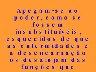 Apegam-se ao poder, como se fossem insubstituíveis, esquecidos de que as enfermidades e a desencarnação os desalojam das funções que pretendem preservar a qualquer preço. 