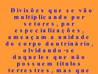 Divisões que se vão multiplicando por setores, por especializações, ameaçam a unidade do corpo doutrinário, olvidando-se daqueles que não possuem títulos terrestres, mas que  são  pobres de espírito, simples e puros de coração , em elitismo injustificável.   