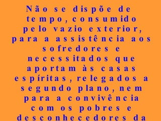 Não se dispõe de tempo, consumido pelo vazio exterior, para  a assistência aos sofredores e necessitados que aportam às casas espíritas, relegados a segundo plano, nem para a convivência com os pobres e desconhecedores da Doutrina, que são encaminhados a cursos, quando necessitam de uma palavra de conforto moral urgente... 