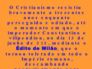 O Cristianismo resistiu bravamente a trezentos anos enquanto perseguido e odiado, até o momento em que o imperador Constantino o vilipendiou, no dia 13 de junho de 313, mediante o  Édito de Milão , que o tornou tolerado em todo o Império romano, descambando posteriormente para  religião do Estado , em olvido total às lições de Jesus Cristo, passando, depois, de perseguido a perseguidor...   