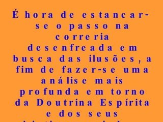 É hora de estancar-se o passo na correria desenfreada em busca das ilusões, a fim de fazer-se uma análise mais profunda em torno da Doutrina Espírita e dos seus objetivos, saindo-se das brilhantes teorias para a prática, a vivência dos ensinamentos libertadores. 