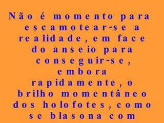 Não é momento para escamotear-se a realidade, em face do  anseio para conseguir-se, embora rapidamente, o brilho momentâneo dos holofotes, como se blasona com certa mofa, em relação aos que disputam as glórias terrestres. 