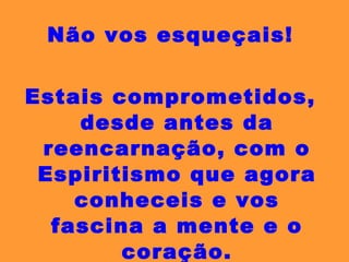 Não vos esqueçais! Estais comprometidos, desde antes da reencarnação, com o Espiritismo que agora conheceis e vos fascina a mente e o coração. Tende cuidado! 
