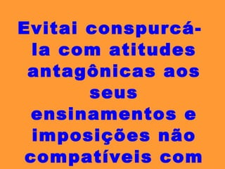 Evitai conspurcá-la com atitudes antagônicas aos seus ensinamentos e imposições não compatíveis com o seu corpo doutrinário. 