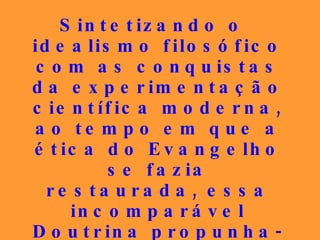 Sintetizando o idealismo filosófico com as conquistas da experimentação científica moderna, ao tempo em que a ética do Evangelho se fazia restaurada, essa incomparável Doutrina propunha-se a oferecer os instrumentos hábeis para a aquisição da felicidade. 