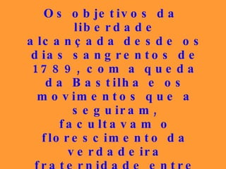 Os objetivos da liberdade alcançada desde os dias sangrentos de 1789, com a queda da Bastilha e os movimentos que a seguiram, facultavam o florescimento da verdadeira fraternidade entre todos, igualando-os em relação aos direitos e aos deveres que lhes diziam respeito, pelo menos teoricamente. 