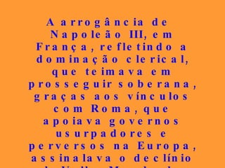 A arrogância de Napoleão III, em França, refletindo a dominação clerical, que teimava em prosseguir soberana, graças aos vínculos com Roma, que apoiava governos usurpadores e perversos na Europa, assinalava o declínio doVelho Mundo de ostentação e privilégios, a fim de que os vexilários do amor e da paz abrissem clareiras na imensa noite amedrontadora. 