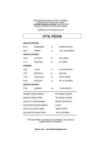 LIGA DEPORTIVA BAJO LLOJETA “LIDEBALL”
              CAMPEONATO OFICIAL DE FUTBOL
          “JUSTINO HUANCA AGUILAR” GESTION 2012
            CANCHA COMPLEJO “EDUARDO AVAROA”

               DOMINGO 27 DE ENERO DE 2013



                       37TA. FECHA

2DAS DE ASCENSO

07:50      AVANZADOS          vs        SIEMPRE MAYAS

09:00      D’MANO             vs         ATL. SAN ANDRES

1RAS DE ASCENSO

10:00      C.A. RIGO          vs        LAS LOMAS

11:10      ROSVANIA           vs        C.D. RAMA

HONORES

12:20      C.A.S.A.           vs        W. ALFA PARQUE

13:30      MARCELLA           vs        AGUILAS

14:40      16 DE JULIO        vs        PLAYA VERDE

15:50      ILEGALES           vs        SN. AG. BUITRES

2DAS DE ASCENSO

17:00      SABENPE             vs        15 DE AGOSTO


VEEDOR TURNO MAÑANA                 SR. ERASMO RAMOS

VEEDOR TURNO TARDE                  SR. FREDDY RIVERA

FISCAL DE TURNO MAÑANA              DEPOR. SOPOCACHI

DELEGADO DE MESA MAÑANA             T.A.C.A.

FISCAL DE TURNO TARDE               AEMAT SPORT

DELEGADO DE MESA TARDE               ACAD. RETAMAS



    “POR UNA NIÑEZ Y JUVENTUD, SIN DROGAS, SIN ALCOHOL,
                 FOMENTEMOS EL DEPORTE”



            Página web: www.lideball.blogspot.com
 