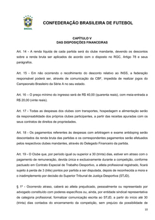 CONFEDERAÇÃO BRASILEIRA DE FUTEBOL
10
CAPÍTULO V
DAS DISPOSIÇÕES FINANCEIRAS
Art. 14 - A renda líquida de cada partida será do clube mandante, devendo os descontos
sobre a renda bruta ser aplicados de acordo com o disposto no RGC, Artigo 78 e seus
parágrafos.
Art. 15 - Em não ocorrendo o recolhimento do desconto relativo ao INSS, a federação
responsável poderá ser, através de comunicação da CBF, impedida de realizar jogos do
Campeonato Brasileiro da Série A no seu estado.
Art. 16 – O preço mínimo do ingresso será de R$ 40,00 (quarenta reais), com meia-entrada a
R$ 20,00 (vinte reais).
Art. 17 - Todas as despesas dos clubes com transportes, hospedagem e alimentação serão
da responsabilidade dos próprios clubes participantes, a partir das receitas apuradas com os
seus contratos de direitos de propriedades.
Art. 18 - Os pagamentos referentes às despesas com arbitragem e exame antidoping serão
descontados da renda bruta das partidas e os correspondentes pagamentos serão efetuados
pelos respectivos clubes mandantes, através do Delegado Financeiro da partida.
Art. 19 - O Clube que, por período igual ou superior a 30 (trinta) dias, estiver em atraso com o
pagamento de remuneração, devida única e exclusivamente durante a competição, conforme
pactuado em Contrato Especial de Trabalho Desportivo, a atleta profissional registrado, ficará
sujeito à perda de 3 (três) pontos por partida a ser disputada, depois de reconhecida a mora e
o inadimplemento por decisão do Superior Tribunal de Justiça Desportiva (STJD).
§ 1º - Ocorrendo atraso, caberá ao atleta prejudicado, pessoalmente ou representado por
advogado constituído com poderes específicos ou, ainda, por entidade sindical representativa
de categoria profissional, formalizar comunicação escrita ao STJD, a partir do início até 30
(trinta) dias contados do encerramento da competição, sem prejuízo da possibilidade de
 