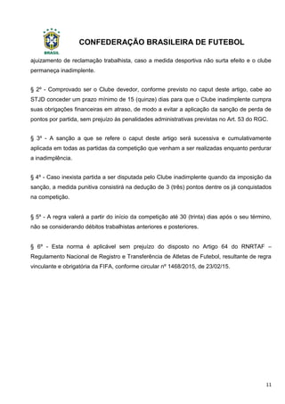 CONFEDERAÇÃO BRASILEIRA DE FUTEBOL
11
ajuizamento de reclamação trabalhista, caso a medida desportiva não surta efeito e o clube
permaneça inadimplente.
§ 2º - Comprovado ser o Clube devedor, conforme previsto no caput deste artigo, cabe ao
STJD conceder um prazo mínimo de 15 (quinze) dias para que o Clube inadimplente cumpra
suas obrigações financeiras em atraso, de modo a evitar a aplicação da sanção de perda de
pontos por partida, sem prejuízo às penalidades administrativas previstas no Art. 53 do RGC.
§ 3º - A sanção a que se refere o caput deste artigo será sucessiva e cumulativamente
aplicada em todas as partidas da competição que venham a ser realizadas enquanto perdurar
a inadimplência.
§ 4º - Caso inexista partida a ser disputada pelo Clube inadimplente quando da imposição da
sanção, a medida punitiva consistirá na dedução de 3 (três) pontos dentre os já conquistados
na competição.
§ 5º - A regra valerá a partir do início da competição até 30 (trinta) dias após o seu término,
não se considerando débitos trabalhistas anteriores e posteriores.
§ 6º - Esta norma é aplicável sem prejuízo do disposto no Artigo 64 do RNRTAF –
Regulamento Nacional de Registro e Transferência de Atletas de Futebol, resultante de regra
vinculante e obrigatória da FIFA, conforme circular nº 1468/2015, de 23/02/15.
 