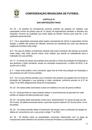 CONFEDERAÇÃO BRASILEIRA DE FUTEBOL
12
CAPÍTULO VI
DAS DISPOSIÇÕES FINAIS
Art. 20 - As partidas do Campeonato somente poderão ser jogadas em estádios cuja
capacidade mínima de público seja de 12 (doze) mil espectadores sentados e atendam aos
requisitos mínimos de qualidade que serão objeto de Diretriz Técnica para este fim, a ser
publicada oportunamente.
§ 1º – Se a capacidade autorizada pelos órgãos competentes for inferior à capacidade mínima
exigida, o estádio não poderá ser utilizado, devendo ser substituído por outro que atenda às
exigências previstas neste artigo.
§ 2º - No caso do estádio normalmente utilizado pelo clube mandante não atender ao previsto
neste artigo, este clube deverá indicar outro estádio que atenda ao estabelecido para a
realização de suas partidas.
Art. 21 - O mando de campo das partidas será exercido no limite da jurisdição da Federação a
que pertença o clube mandante, exceto em situações excepcionais, a critério da DCO, e de
acordo com o RGC.
§ 1º – Cada clube poderá, como mandante, jogar fora do limite da jurisdição da Federação a
que pertença em até 5 (cinco) partidas.
§ 2º - As 5 (cinco) últimas partidas como mandante não poderão ser jogadas fora do limite da
jurisdição da Federação a que pertença o clube mandante, conforme previsto no § 5º do
artigo 13 do RGC (Regulamento Geral de Competições)
Art. 22 - Os clubes estão autorizados a atuar em estádios com piso de grama sintética.
Art. 23 - Será permitido ao clube visitante realizar o reconhecimento do gramado em cada
partida na véspera da data prevista para o jogo.
Art. 24 - Os clubes estão autorizados a fazer seus “aquecimentos” no campo de jogo por até
30 minutos. Os atletas precisarão deixar o gramado quando restarem 20 minutos para o início
da partida.
Art. 25 – Os clubes deverão utilizar a ferramenta “pré-escala” para a confecção da relação de
atletas em consonância com o que prevê o artigo 71 do RGC.
Art. 26 - Os direitos sobre as propriedades comerciais relacionadas com os jogos do
Campeonato serão definidos nos acordos comerciais firmados ou autorizados pela CBF.
 