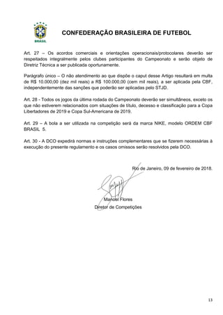 CONFEDERAÇÃO BRASILEIRA DE FUTEBOL
13
Art. 27 – Os acordos comerciais e orientações operacionais/protocolares deverão ser
respeitados integralmente pelos clubes participantes do Campeonato e serão objeto de
Diretriz Técnica a ser publicada oportunamente.
Parágrafo único – O não atendimento ao que dispõe o caput desse Artigo resultará em multa
de R$ 10.000,00 (dez mil reais) a R$ 100.000,00 (cem mil reais), a ser aplicada pela CBF,
independentemente das sanções que poderão ser aplicadas pelo STJD.
Art. 28 - Todos os jogos da última rodada do Campeonato deverão ser simultâneos, exceto os
que não estiverem relacionados com situações de título, decesso e classificação para a Copa
Libertadores de 2019 e Copa Sul-Americana de 2019.
Art. 29 – A bola a ser utilizada na competição será da marca NIKE, modelo ORDEM CBF
BRASIL 5.
Art. 30 - A DCO expedirá normas e instruções complementares que se fizerem necessárias à
execução do presente regulamento e os casos omissos serão resolvidos pela DCO.
Rio de Janeiro, 09 de fevereiro de 2018.
Manoel Flores
Diretor de Competições
 