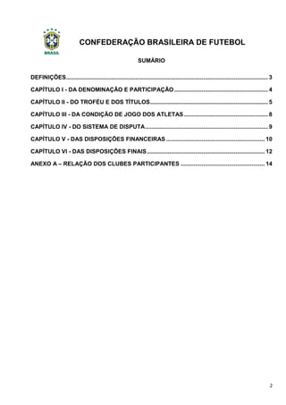 CONFEDERAÇÃO BRASILEIRA DE FUTEBOL
2
SUMÁRIO
DEFINIÇÕES............................................................................................................................. 3
CAPÍTULO I - DA DENOMINAÇÃO E PARTICIPAÇÃO .......................................................... 4
CAPÍTULO II - DO TROFÉU E DOS TÍTULOS......................................................................... 5
CAPÍTULO III - DA CONDIÇÃO DE JOGO DOS ATLETAS .................................................... 8
CAPÍTULO IV - DO SISTEMA DE DISPUTA............................................................................ 9
CAPÍTULO V - DAS DISPOSIÇÕES FINANCEIRAS ............................................................. 10
CAPÍTULO VI - DAS DISPOSIÇÕES FINAIS......................................................................... 12
ANEXO A – RELAÇÃO DOS CLUBES PARTICIPANTES .................................................... 14
 