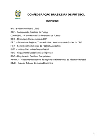 CONFEDERAÇÃO BRASILEIRA DE FUTEBOL
3
DEFINIÇÕES
BID – Boletim Informativo Diário
CBF – Confederação Brasileira de Futebol
CONMEBOL – Confederação Sul-Americana de Futebol
DCO – Diretoria de Competições da CBF
DRTL – Diretoria de Registro, Transferência e Licenciamento de Clubes da CBF
FIFA – Fédération Internationale de Football Association
INSS – Instituto Nacional do Seguro Social
REC – Regulamento Específico da Competição
RGC – Regulamento Geral das Competições
RNRTAF – Regulamento Nacional de Registro e Transferência de Atletas de Futebol
STJD – Superior Tribunal de Justiça Desportiva
 