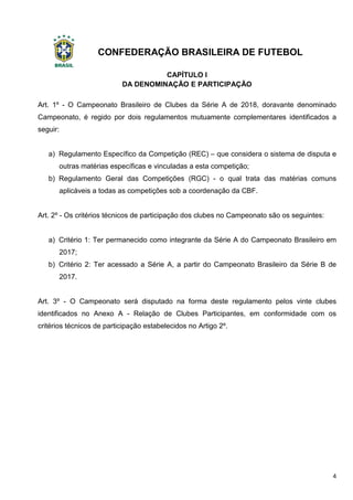 CONFEDERAÇÃO BRASILEIRA DE FUTEBOL
4
CAPÍTULO I
DA DENOMINAÇÃO E PARTICIPAÇÃO
Art. 1º - O Campeonato Brasileiro de Clubes da Série A de 2018, doravante denominado
Campeonato, é regido por dois regulamentos mutuamente complementares identificados a
seguir:
a) Regulamento Específico da Competição (REC) – que considera o sistema de disputa e
outras matérias específicas e vinculadas a esta competição;
b) Regulamento Geral das Competições (RGC) - o qual trata das matérias comuns
aplicáveis a todas as competições sob a coordenação da CBF.
Art. 2º - Os critérios técnicos de participação dos clubes no Campeonato são os seguintes:
a) Critério 1: Ter permanecido como integrante da Série A do Campeonato Brasileiro em
2017;
b) Critério 2: Ter acessado a Série A, a partir do Campeonato Brasileiro da Série B de
2017.
Art. 3º - O Campeonato será disputado na forma deste regulamento pelos vinte clubes
identificados no Anexo A - Relação de Clubes Participantes, em conformidade com os
critérios técnicos de participação estabelecidos no Artigo 2º.
 