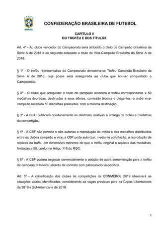 CONFEDERAÇÃO BRASILEIRA DE FUTEBOL
5
CAPÍTULO II
DO TROFÉU E DOS TÍTULOS
Art. 4º - Ao clube vencedor do Campeonato será atribuído o título de Campeão Brasileiro da
Série A de 2018 e ao segundo colocado o título de Vice-Campeão Brasileiro da Série A de
2018.
§ 1º - O troféu representativo do Campeonato denomina-se Troféu Campeão Brasileiro da
Série A de 2018, cuja posse será assegurada ao clube que houver conquistado o
Campeonato.
§ 2º - O clube que conquistar o título de campeão receberá o troféu correspondente e 50
medalhas douradas, destinadas a seus atletas, comissão técnica e dirigentes; o clube vice-
campeão receberá 50 medalhas prateadas, com a mesma destinação.
§ 3º - A DCO publicará oportunamente as diretrizes relativas à entrega de troféu e medalhas
da competição.
§ 4º - A CBF não permite e não autoriza a reprodução do troféu e das medalhas distribuídos
entre os clubes campeão e vice; a CBF pode autorizar, mediante solicitação, a reprodução de
réplicas do troféu em dimensões menores do que o troféu original e réplicas das medalhas,
limitadas a 50, conforme Artigo 116 do RGC.
§ 5º - A CBF poderá negociar comercialmente a adoção de outra denominação para o troféu
de campeão brasileiro, através de contrato com patrocinador específico.
Art. 5º - A classificação dos clubes às competições da CONMEBOL 2019 observará as
situações abaixo identificadas, considerando as vagas previstas para as Copas Libertadores
de 2019 e Sul-Americana de 2019:
 