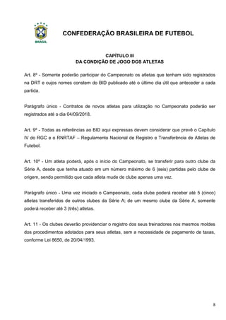 CONFEDERAÇÃO BRASILEIRA DE FUTEBOL
8
CAPÍTULO III
DA CONDIÇÃO DE JOGO DOS ATLETAS
Art. 8º - Somente poderão participar do Campeonato os atletas que tenham sido registrados
na DRT e cujos nomes constem do BID publicado até o último dia útil que anteceder a cada
partida.
Parágrafo único - Contratos de novos atletas para utilização no Campeonato poderão ser
registrados até o dia 04/09/2018.
Art. 9º - Todas as referências ao BID aqui expressas devem considerar que prevê o Capítulo
IV do RGC e o RNRTAF – Regulamento Nacional de Registro e Transferência de Atletas de
Futebol.
Art. 10º - Um atleta poderá, após o início do Campeonato, se transferir para outro clube da
Série A, desde que tenha atuado em um número máximo de 6 (seis) partidas pelo clube de
origem, sendo permitido que cada atleta mude de clube apenas uma vez.
Parágrafo único - Uma vez iniciado o Campeonato, cada clube poderá receber até 5 (cinco)
atletas transferidos de outros clubes da Série A; de um mesmo clube da Série A, somente
poderá receber até 3 (três) atletas.
Art. 11 - Os clubes deverão providenciar o registro dos seus treinadores nos mesmos moldes
dos procedimentos adotados para seus atletas, sem a necessidade de pagamento de taxas,
conforme Lei 8650, de 20/04/1993.
 