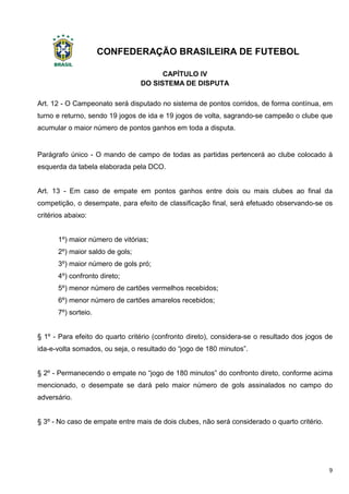 CONFEDERAÇÃO BRASILEIRA DE FUTEBOL
9
CAPÍTULO IV
DO SISTEMA DE DISPUTA
Art. 12 - O Campeonato será disputado no sistema de pontos corridos, de forma contínua, em
turno e returno, sendo 19 jogos de ida e 19 jogos de volta, sagrando-se campeão o clube que
acumular o maior número de pontos ganhos em toda a disputa.
Parágrafo único - O mando de campo de todas as partidas pertencerá ao clube colocado à
esquerda da tabela elaborada pela DCO.
Art. 13 - Em caso de empate em pontos ganhos entre dois ou mais clubes ao final da
competição, o desempate, para efeito de classificação final, será efetuado observando-se os
critérios abaixo:
1º) maior número de vitórias;
2º) maior saldo de gols;
3º) maior número de gols pró;
4º) confronto direto;
5º) menor número de cartões vermelhos recebidos;
6º) menor número de cartões amarelos recebidos;
7º) sorteio.
§ 1º - Para efeito do quarto critério (confronto direto), considera-se o resultado dos jogos de
ida-e-volta somados, ou seja, o resultado do “jogo de 180 minutos”.
§ 2º - Permanecendo o empate no “jogo de 180 minutos” do confronto direto, conforme acima
mencionado, o desempate se dará pelo maior número de gols assinalados no campo do
adversário.
§ 3º - No caso de empate entre mais de dois clubes, não será considerado o quarto critério.
 