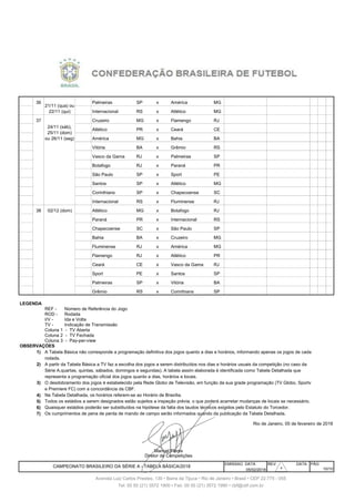 359 36 Palmeiras SP x América MG
360 36 Internacional RS x Atlético MG
361 37 Cruzeiro MG x Flamengo RJ
362 37 Atlético PR x Ceará CE
363 37 América MG x Bahia BA
364 37 25/11 Dom Vitória BA x Grêmio RS
365 37 25/11 Dom Vasco da Gama RJ x Palmeiras SP
366 37 25/11 Dom Botafogo RJ x Paraná PR
367 37 25/11 Dom São Paulo SP x Sport PE
368 37 25/11 Dom Santos SP x Atlético MG
369 37 25/11 Dom Corinthians SP x Chapecoense SC
370 37 25/11 Dom Internacional RS x Fluminense RJ
371 38 Atlético MG x Botafogo RJ
372 38 3/12 Dom Paraná PR x Internacional RS
373 38 3/12 Dom Chapecoense SC x São Paulo SP
374 38 3/12 Dom Bahia BA x Cruzeiro MG
375 38 3/12 Dom Fluminense RJ x América MG
376 38 3/12 Dom Flamengo RJ x Atlético PR
377 38 3/12 Dom Ceará CE x Vasco da Gama RJ
378 38 3/12 Dom Sport PE x Santos SP
379 38 3/12 Dom Palmeiras SP x Vitória BA
380 38 3/12 Dom Grêmio RS x Corinthians SP
REF - Número de Referência do Jogo
ROD - Rodada
I/V - Ida e Volta
TV - Indicação de Transmissão
1)
2)
3)
4)
5)
6)
7)
EMISSAO DATA REV. DATA PÁG
05/02/2018
Tel: 00 55 (21) 3572 1900 • Fax: 00 55 (21) 3572 1990 • cbf@cbf.com.br
LEGENDA
Manoel Flores
Diretor de Competições
Todos os estádios a serem designados estão sujeitos a inspeção prévia, o que poderá acarretar mudanças de locais se necessário.
CAMPEONATO BRASILEIRO DA SÉRIE A - TABELA BÁSICA/2018
Quaisquer estádios poderão ser substituídos na hipótese da falta dos laudos técnicos exigidos pelo Estatuto do Torcedor.
Os cumprimentos de pena de perda de mando de campo serão informados quando da publicação da Tabela Detalhada.
A Tabela Básica não corresponde a programação definitiva dos jogos quanto a dias e horários, informando apenas os jogos de cada
Coluna 2 - TV Fechada
Coluna 3 - Pay-per-view
OBSERVAÇÕES
representa a programação oficial dos jogos quanto a dias, horários e locais.
e Premiere FC) com a concordância da CBF.
10/10
Avenida Luiz Carlos Prestes, 130 • Barra da Tijuca • Rio de Janeiro • Brasil • CEP 22.775 - 055
21/11 (qua) ou
22/11 (qui)
02/12 (dom)
Coluna 1 - TV Aberta
Na Tabela Detalhada, os horários referem-se ao Horário de Brasília.
O desdobramento dos jogos é estabelecido pela Rede Globo de Televisão, em função da sua grade programação (TV Globo, Sportv
rodada.
A partir da Tabela Básica a TV faz a escolha dos jogos a serem distribuídos nos dias e horários usuais da competição (no caso da
Série A,quartas, quintas, sábados, domingos e segundas). A tabela assim elaborada é identificada como Tabela Detalhada que
Rio de Janeiro, 05 de fevereiro de 2018
24/11 (sáb),
25/11 (dom)
ou 26/11 (seg)
30303030303030303030
 