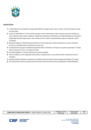 1)
2)
e domingos.
3) Estamos divulgando a Tabela Revisada da Série B com novas datas-base. Revisão necessária por conta do adiamento
do início da competição devido à pandemia do corona-vírus.
4)
5)
6)
necessário.
7)
8)
EMISSAO DATA ATUALIZAÇÃO
28/02/2020 09/07/2020
Todos os estádios a serem designados estão sujeitos a inspeção prévia, o que poderá acarretar mudanças de locais se
Os cumprimentos de pena de perda de mando de campo serão informados quando da publicação da Tabela Detalhada.
Na Tabela Detalhada, os horários referem-se ao Horário de Brasília.
OBSERVAÇÕES
CAMPEONATO BRASILEIRO SÉRIE B - TABELA BÁSICA / EDIÇÃO 2020
11/11
PÁG
caso da Série B, terças, sextas e sábados). A tabela assim elaborada é identificada como Tabela Detalhada que representa a
Quaisquer estádios poderão ser substituídos na hipótese da falta dos laudos técnicos exigidos pelo Estatuto do Torcedor.
Sportv e Premiere FC) com a concordância da CBF.
de cada rodada.
O desdobramento dos jogos é estabelecido pela Rede Globo de Televisão, em função da sua grade programação (TV Globo,
A Tabela Básica não corresponde a programação definitiva dos jogos quanto a dias e horários, informando apenas os jogos
programação oficial dos jogos quanto a dias, horários e locais. Teremos, excepcionalmente, jogos em segundas, quintas
A partir da Tabela Básica a TV faz a escolha dos jogos a serem distribuídos nos dias e horários usuais da competição (no
 