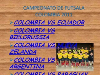 CAMPEONATO DE FUTSALA
      COLOMBIA 2011
COLOMBIA VS ECUADOR
COLOMBIA VS
BIELORUSSIA
COLOMBIA VS NUEVA
ZELANDA
COLOMBIA VS
ARGENTINA
 