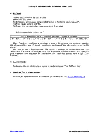 ASSOCIAÇÃO DE ATLETISMO DO DISTRITO DE PORTALEGRE




6. PRÉMIOS

   Troféus aos 3 primeiros de cada escalão.
   Lembrança para todos.
   Medalhas aos 3 primeiros do Campeonato Distrital de Montanha (só atletas AADP).
   Troféu á equipa Campeã Distrital.
   Troféu ás 10 primeiras equipas do cômputo geral de escalões


       Prémios monetários (valores em €).

               GERAL MASCULINA e GERAL FEMININA (Juniores, Seniores e Veteranos)
  1.º - 60 €    2.º - 50 € 3.º - 40 €  4.º - 30 €  5.º - 15 €   6.º - 10 €   7.º ao 10.º 5 €

   Nota: Os atletas classificam-se na categoria a que a data em que nasceram corresponder.
Não são permitidas, para efeitos de classificação na Liga AADP Corridas, mudanças de escalão
etário.
   Nos casos em que a Regulamentação FPA permita a mudança de escalão (Veteranos para
Seniores) os atletas que optarem por participar na prova de Seniores (havendo uma específica
para Veteranos não disputada em simultâneo) não creditarão pontos para a Liga AADP
Corridas.


7. CASOS OMISSOS

   Serão resolvidos em obediência às normas e regulamentos da FPA e AADP em vigor.


8. INFORMAÇÕES SUPLEMENTARES

   Informações suplementares serão fornecidas pela Internet no sítio http://www.aadp.pt.




http://www.aadp.pt                                                    portalegre@fpatletismo.org
 