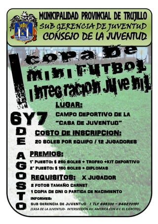 LUGAR:
               CAMPO DEPORTIVO DE LA
               “CASA DE JUVENTUD”
  COSTO DE INSCRIPCION:
  20 SOLES POR EQUIPO / 12 JUGADORES

PREMIOS:
1° PUESTO: $ 250 SOLES + TROFEO +KIT DEPORTIVO
2° PUESTO: $ 150 SOLES + DIPLOMAS

REQUISITOS: X JUGADOR
2 FOTOS TAMAÑO CARNET
1 COPIA DE DNI O PARTIDA DE NACIMIENTO
INFORMES:
SUB GERENCIA DE JUVENTUD / TLF 695300 - 948270151
(CASA DE LA JUVENTUD- INTERSECCIÓN AV. AMERICA CON AV. EL EJÉRCITO).
 