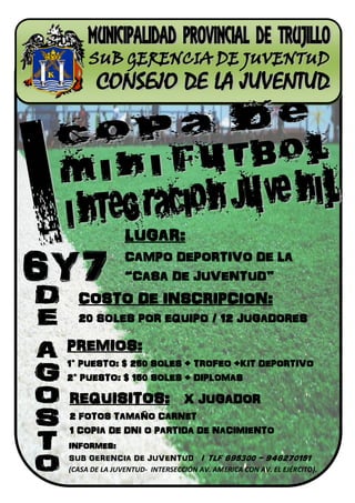 LUGAR:
               CAMPO DEPORTIVO DE LA
               “CASA DE JUVENTUD”
  COSTO DE INSCRIPCION:
  20 SOLES POR EQUIPO / 12 JUGADORES

PREMIOS:
1° PUESTO: $ 250 SOLES + TROFEO +KIT DEPORTIVO
2° PUESTO: $ 150 SOLES + DIPLOMAS

REQUISITOS: X JUGADOR
2 FOTOS TAMAÑO CARNET
1 COPIA DE DNI O PARTIDA DE NACIMIENTO
INFORMES:
SUB GERENCIA DE JUVENTUD / TLF 695300 - 948270151
(CASA DE LA JUVENTUD- INTERSECCIÓN AV. AMERICA CON AV. EL EJÉRCITO).
 