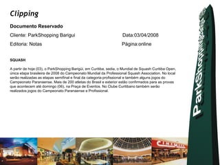 Clipping
Documento Reservado
Cliente: ParkShopping Barigui                                       Data:03/04/2008
Editoria: Notas                                                     Página:online


SQUASH

A partir de hoje (03), o ParkShopping Barigüi, em Curitiba, sedia, o Mundial de Squash Curitiba Open,
única etapa brasileira de 2008 do Campeonato Mundial da Professional Squash Association. No local
serão realizadas as etapas semifinal e final da categoria profissional e também alguns jogos do
Campeonato Paranaense. Mais de 200 atletas do Brasil e exterior estão confirmados para as provas
que acontecem até domingo (06), na Praça de Eventos. No Clube Curitibano também serão
realizados jogos do Campeonato Paranaense e Profissional.
 