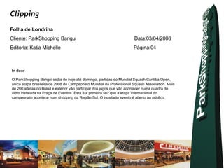 Clipping
Folha de Londrina
Cliente: ParkShopping Barigui                                         Data:03/04/2008
Editoria: Katia Michelle                                             Página:04



In door

O ParkShopping Barigüi sedia de hoje até domingo, partidas do Mundial Squash Curitiba Open,
única etapa brasileira de 2008 do Campeonato Mundial da Professional Squash Association. Mais
de 200 atletas do Brasil e exterior vão participar dos jogos que vão acontecer numa quadra de
vidro instalada na Praça de Eventos. Esta é a primeira vez que a etapa internacional do
campeonato acontece num shopping da Região Sul. O inusitado evento é aberto ao público.
 