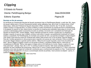 Clipping
 O Estado do Paraná
 Cliente: ParkShopping Barigui                                                   Data:05/04/2008
 Editoria: Esportes                                                              Página:29
Decisão no fim de semana
As semifinais do Campeonato Mundial de Squash acontecem hoje no ParkShopping Barigüi, a partir das 18h. Jogos
de squash válidos para o Circuito Paranaense também serão realizados hoje, até a noite, no mesmo local. A final
desta etapa, válida pelo Professional Squash Association (PSA), acontece amanhã, das 11h às 20h. A primeira
rodada começou na segunda-feira, no Clube Curitibano e ontem aconteceram as quartas-de-final no ParkShopping.
A divulgação do esporte foi fator determinante na escolha do shopping para realização desta etapa do torneio, onde
curiosos e interessados podem acompanhar de perto as partidas, de acordo com o presidente da Federação de
Squash do Paraná (FSP), Veriano Baggio. “Nosso interesse principal em montar a quadra aqui no shopping é
divulgar o esporte, já que por aqui ninguém conhece muito sobre o squash, que geralmente é praticado em clubes”,
explicou o presidente. No ParkShopping, foi montada uma quadra de vidro, que permite montagem e desmontagem
mais rápida. Essa estrutura pode ser conferida pelo público pela primeira vez no Sul do Brasil, segundo Baggio.
Para ele, Curitiba apresenta um clima propício para o esporte e só precisa ser mais conhecido. Entre os benefícios
do squash, Baggio destaca a grande queima calórica. “Meia hora de squash equivale a duas horas da prática de
tênis”, afirmou Baggio.O jogador número um de squash do Brasil, o paulistano Rafael Alarcon, está entre os
competidores do Mundial. “Minha meta agora é chegar entre os 30 melhores do mundo. Depois, a gente vê o que
mais pode fazer”, planeja. Hoje, ele é o 43.º no ranking mundial do esporte. Sete vezes campeão brasileiro e
ganhador de duas medalhas pan-americanas, Alarcon tem 31 anos e pratica squash desde os 17. Para o esportista,
iniciativas como esta da etapa de Curitiba têm contribuído para o conhecimento do esporte no País. “A estrutura em
shopping acaba atrapalhando um pouco a concentração durante as partidas, mas é preciso se adaptar”, opinou. A
quadra é aberta ao público.
                                    Allan Costa Pinto




                                    Quadra de vidro foi montada
                                    para divulgar o esporte.
 