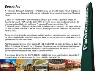 Descritivo
A Federação de Squash do Paraná - FSP desenvolveu um projeto inédito no Sul do Brasil, a
montagem de uma Quadra de Vidro para a realização de um campeonato em um Shopping
Center

O palco foi a área central do ParkShopping Barigüi, que acolheu a primeira edição do
Mundial de Squash – PSA Curitiba Open 2008. O evento contou com atletas convidados de
diversas nacionalidades do ranking na Professional Squash Association - PSA.
O Mundial Squash – PSA Curitiba Open 2008, foi elaborado e executado com a participação
do atleta número 1 do Brasil, Rafael Alarcon, em conjunto com a Federação de Squash do
Paraná - FSP.

Com a premissa de adotar os melhores padrões técnicos, o evento contou com a presença
de juízes das entidades esportivas e proporcionou pontos para os atletas no ranking do PSA
(Professional Squash Association).

Aconteceu paralelamente entre os dias 01 e 06 de abril/08, no Clube Curitibano o Qualy do
PSA, o Profissional de Squash e a 1º Etapa do Paranaense, que classificou os finalistas que
jogaram as sua finais na quadra de vidro do ParkShopping Barigüi. Os atletas do PSA
(Mundial) fizeram todos os seus jogos na Quadra de Vidro.

A premiação do torneio foi de $15.000,00, estabelecida pelos organizadores do evento. A
composição da premiação seguiu as regras estabelecidas pela PSA.
           
 