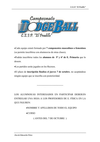 C.E.I.P. “El Pradillo”




•Cada equipo estará formado por 7 componentes masculinos o femeninos

(se permite inscribirse con alumnos/as de otras clases).

•Podrán inscribirse todos los alumnos de 5º y 6º de E. Primaria que lo

deseen.

•Los partidos serán jugados en los Recreos.

•El plazo de inscripción finaliza el jueves 7 de octubre, no aceptándose

ningún equipo que se inscriba con posterioridad.


                             ---------------------------------------



LOS ALUMNOS/AS INTERESADOS EN PARTICIPAR DEBERÁN
ENTREGAR UNA HOJA A LOS PROFESORES DE E. FÍSICA EN LA
QUE FIGUREN:

               •NOMBRE Y APELLIDOS DE TODO EL EQUIPO

               •CURSO

                           ( ANTES DEL 7 DE OCTUBRE )




Área de Educación Física
 