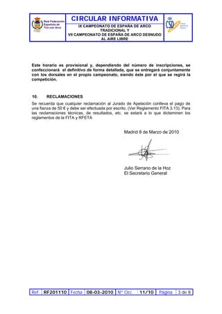 CIRCULAR INFORMATIVA
                         IX CAMPEONATO DE ESPAÑA DE ARCO
                                  TRADICIONAL Y
                   VII CAMPEONATO DE ESPAÑA DE ARCO DESNUDO
                                   AL AIRE LIBRE




Este horario es provisional y, dependiendo del número de inscripciones, se
confeccionará el definitivo de forma detallada, que se entregará conjuntamente
con los dorsales en el propio campeonato, siendo éste por el que se regirá la
competición.



10.    RECLAMACIONES
Se recuerda que cualquier reclamación al Jurado de Apelación conlleva el pago de
una fianza de 50 € y debe ser efectuada por escrito, (Ver Reglamento FITA 3.13). Para
las reclamaciones técnicas, de resultados, etc. se estará a lo que dictaminen los
reglamentos de la FITA y RFETA


                                                 Madrid 8 de Marzo de 2010




                                                 Julio Serrano de la Hoz
                                                 El Secretario General




Ref. RF201110 Fecha 08-03-2010 Nº Circ.                  11/10      Página    3 de 8
 