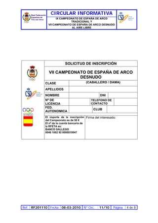 CIRCULAR INFORMATIVA
                    IX CAMPEONATO DE ESPAÑA DE ARCO
                             TRADICIONAL Y
              VII CAMPEONATO DE ESPAÑA DE ARCO DESNUDO
                              AL AIRE LIBRE




                         SOLICITUD DE INSCRIPCIÓN

              VII CAMPEONATO DE ESPAÑA DE ARCO
                          DESNUDO
            CLASE                       (CABALLERO / DAMA)

            APELLIDOS
            NOMBRE                                DNI
            Nº DE                           TELEFONO DE
            LICENCIA                        CONTACTO
            FED.
                                              CLUB
            AUTONOMICA
            El importe de la inscripción Firma del interesado:
            del Campeonato es de 50 €
            El nº de la cuenta bancaria de
            la RFETA es:
            BANCO GALLEGO
            0046 1002 92 0000010047




Ref. RF201110 Fecha 08-03-2010 Nº Circ.           11/10     Página   4 de 8
 